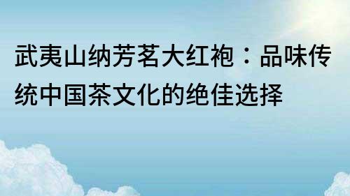 武夷山纳芳茗大红袍：品味传统中国茶文化的绝佳选择