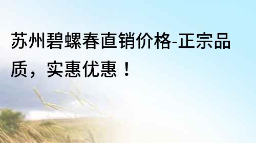 苏州碧螺春直销价格-正宗品质，实惠优惠！