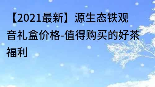 【2021最新】源生态铁观音礼盒价格-值得购买的好茶福利