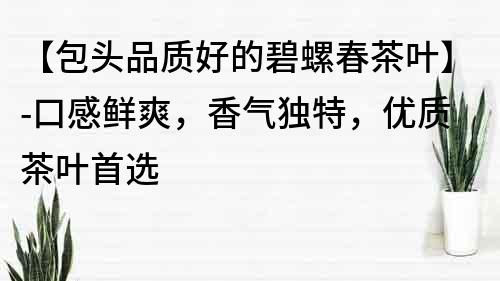 【包头品质好的碧螺春茶叶】-口感鲜爽，香气独特，优质茶叶首选