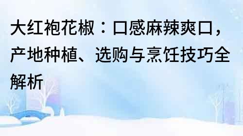 大红袍花椒：口感麻辣爽口，产地种植、选购与烹饪技巧全解析