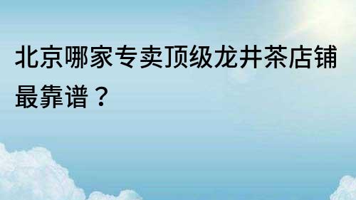 北京哪家专卖顶级龙井茶店铺最靠谱？