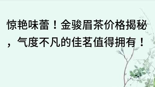 惊艳味蕾！金骏眉茶价格揭秘，气度不凡的佳茗值得拥有！