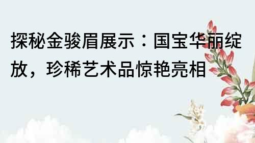 探秘金骏眉展示：国宝华丽绽放，珍稀艺术品惊艳亮相