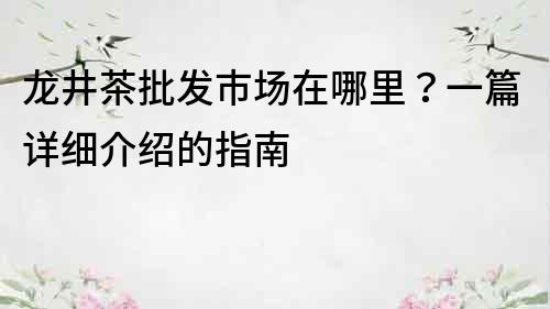 龙井茶批发市场在哪里？一篇详细介绍的指南