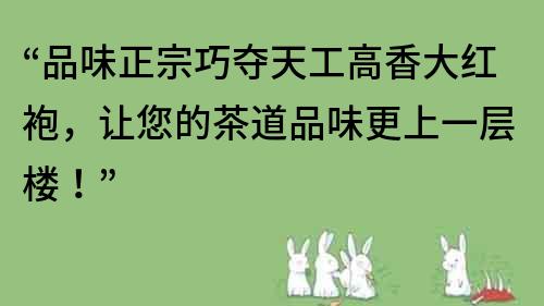 “品味正宗巧夺天工高香大红袍，让您的茶道品味更上一层楼！”