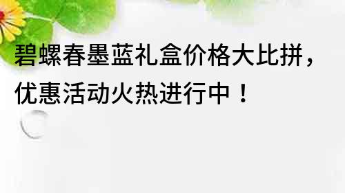 碧螺春墨蓝礼盒价格大比拼，优惠活动火热进行中！