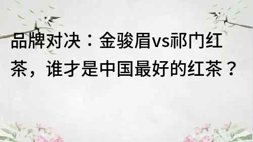 品牌对决：金骏眉vs祁门红茶，谁才是中国最好的红茶？