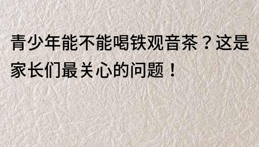 青少年能不能喝铁观音茶？这是家长们最关心的问题！