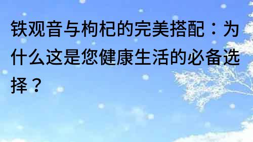 铁观音与枸杞的完美搭配：为什么这是您健康生活的必备选择？