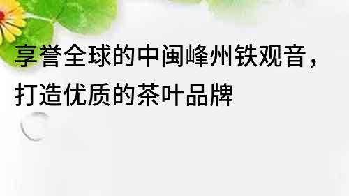 享誉全球的中闽峰州铁观音，打造优质的茶叶品牌