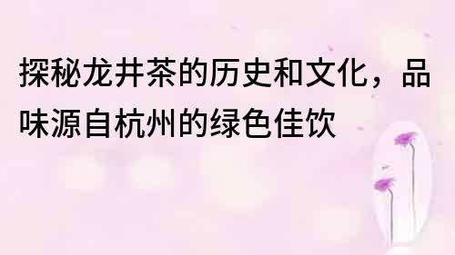 探秘龙井茶的历史和文化，品味源自杭州的绿色佳饮