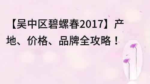 【吴中区碧螺春2017】产地、价格、品牌全攻略！