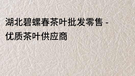 湖北碧螺春茶叶批发零售 - 优质茶叶供应商