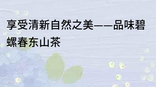 享受清新自然之美——品味碧螺春东山茶