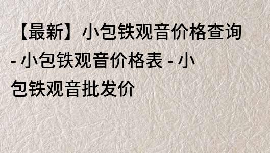 【最新】小包铁观音价格查询 - 小包铁观音价格表 - 小包铁观音批发价