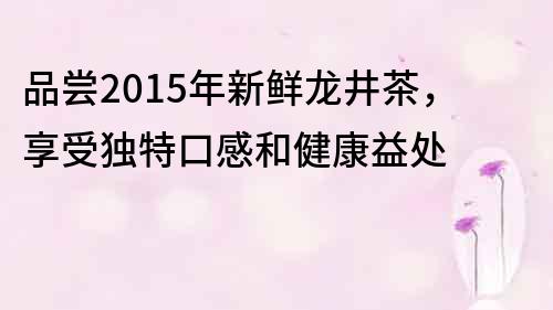 品尝2015年新鲜龙井茶，享受独特口感和健康益处