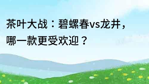 茶叶大战：碧螺春vs龙井，哪一款更受欢迎？