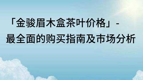 「金骏眉木盒茶叶价格」- 最全面的购买指南及市场分析