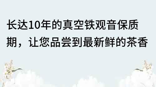 长达10年的真空铁观音保质期，让您品尝到最新鲜的茶香