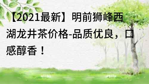 【2022最新】明前狮峰西湖龙井茶价格-品质优良，口感醇香！