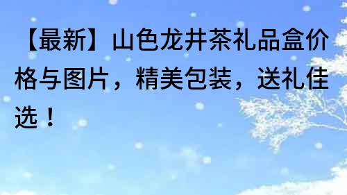 【最新】山色龙井茶礼品盒价格与图片，精美包装，送礼佳选！