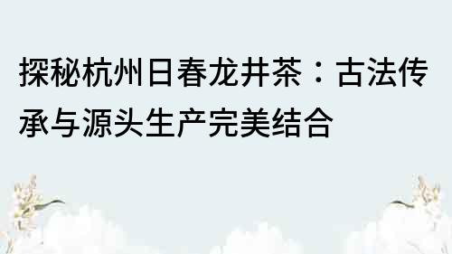 探秘杭州日春龙井茶：古法传承与源头生产完美结合