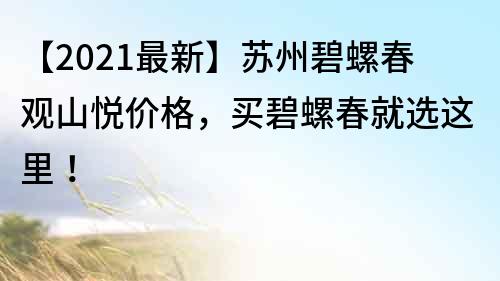 【2021最新】苏州碧螺春观山悦价格，买碧螺春就选这里！