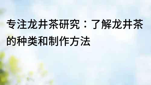 专注龙井茶研究：了解龙井茶的种类和制作方法