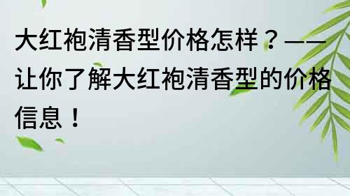 大红袍清香型价格怎样？——让你了解大红袍清香型的价格信息！