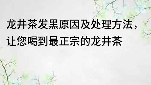 龙井茶发黑原因及处理方法，让您喝到最正宗的龙井茶