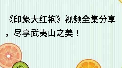 《印象大红袍》视频全集分享，尽享武夷山之美！