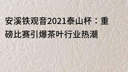 安溪铁观音2021泰山杯：重磅比赛引爆茶叶行业热潮