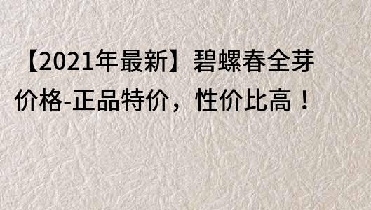 【2022年最新】碧螺春全芽价格-正品特价，性价比高！