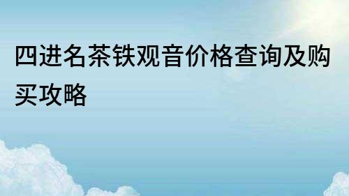 四进名茶铁观音价格查询及购买攻略