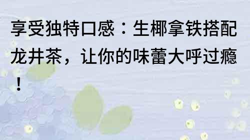 享受独特口感：生椰拿铁搭配龙井茶，让你的味蕾大呼过瘾！