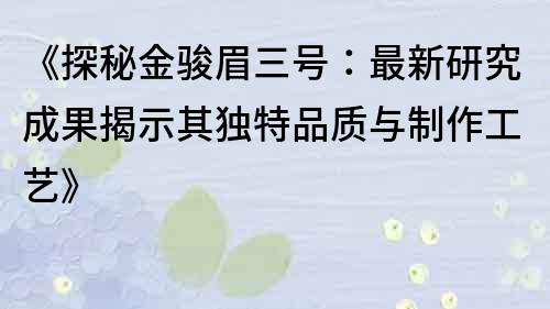 《探秘金骏眉三号：最新研究成果揭示其独特品质与制作工艺》