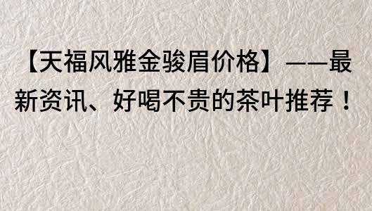 【天福风雅金骏眉价格】——最新资讯、好喝不贵的茶叶推荐！