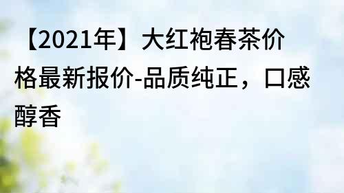 【2021年】大红袍春茶价格最新报价-品质纯正，口感醇香