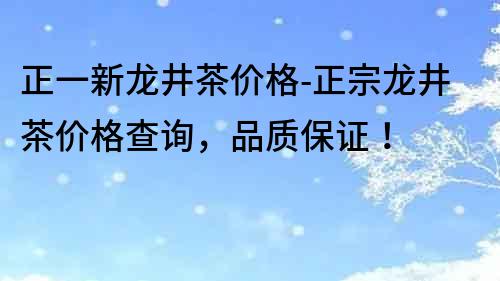 正一新龙井茶价格-正宗龙井茶价格查询，品质保证！