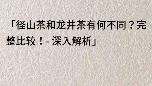 「径山茶和龙井茶有何不同？完整比较！- 深入解析」