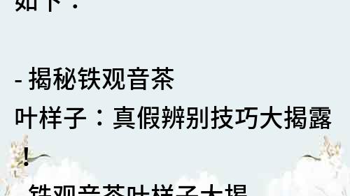 如下：

- 揭秘铁观音茶叶样子：真假辨别技巧大揭露！
- 铁观音茶叶样子大揭秘：如何选购正宗茶叶？
- 铁观音茶叶样子解析：品质高低由哪些因素决定？
- 了解铁观音茶叶样子，让你成为茶叶专家！
- 铁观音茶叶样子的秘密：这些小细节决定了口感！
- 想喝正宗铁观音？先学会认识茶叶样子！
- 你知道铁观音茶叶样子的含义吗？来看看正确的解读！
- 铁观音茶叶样子变化的秘密：从采摘到炒制的全过程！
- 认清铁观音茶叶样子，带你了解茶叶的品质等级！
- 掌握铁观音茶叶样子，轻松辨别茶叶真伪！