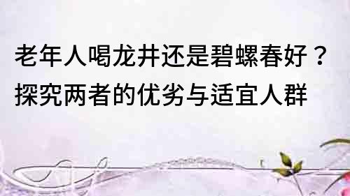 老年人喝龙井还是碧螺春好？探究两者的优劣与适宜人群