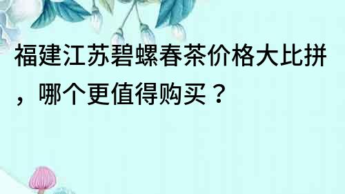 福建江苏碧螺春茶价格大比拼，哪个更值得购买？