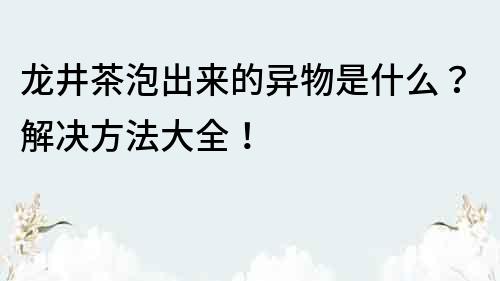 龙井茶泡出来的异物是什么？解决方法大全！