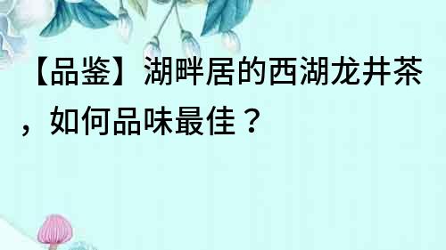 【品鉴】湖畔居的西湖龙井茶，如何品味最佳？