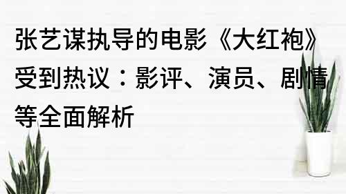 张艺谋执导的电影《大红袍》受到热议：影评、演员、剧情等全面解析