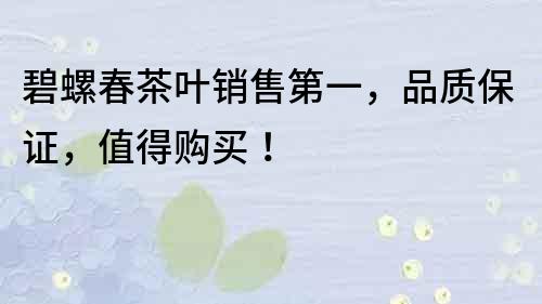 碧螺春茶叶销售第一，品质保证，值得购买！