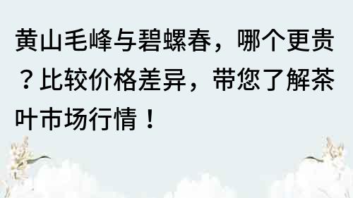 黄山毛峰与碧螺春，哪个更贵？比较价格差异，带您了解茶叶市场行情！