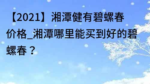 【2023】湘潭健有碧螺春价格_湘潭哪里能买到好的碧螺春？